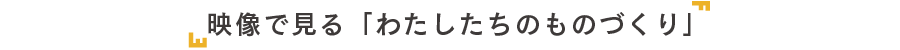 「映像で見る」わたしたちのものづくり